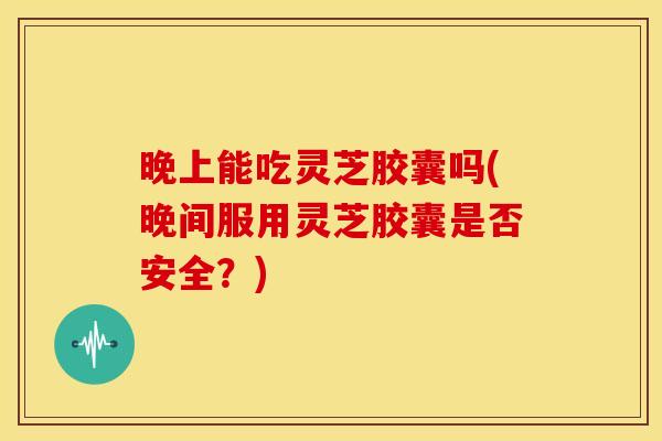 晚上能吃灵芝胶囊吗(晚间服用灵芝胶囊是否安全？)