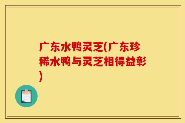 广东水鸭灵芝(广东珍稀水鸭与灵芝相得益彰)