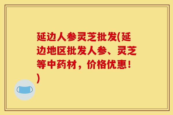 延边人参灵芝批发(延边地区批发人参、灵芝等材，价格优惠！)