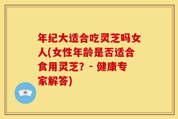 年纪大适合吃灵芝吗女人(女性年龄是否适合食用灵芝？- 健康专家解答)
