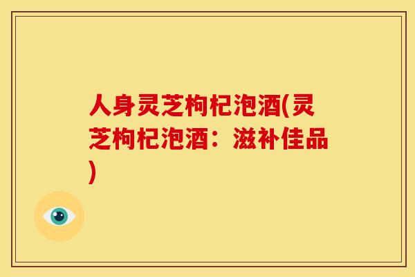 人身灵芝枸杞泡酒(灵芝枸杞泡酒：滋补佳品)