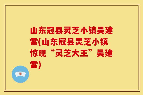 山东冠县灵芝小镇吴建雷(山东冠县灵芝小镇惊现“灵芝大王”吴建雷)