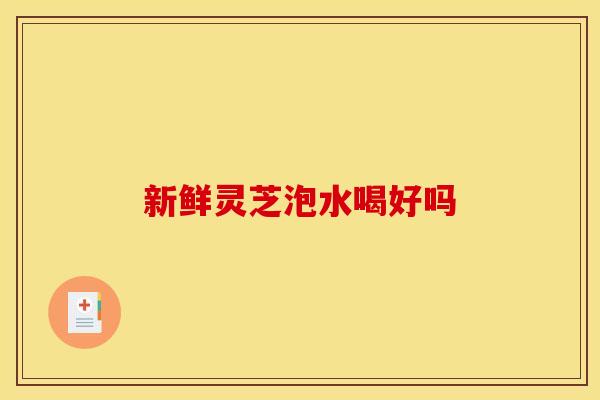 新鲜灵芝泡水喝好吗