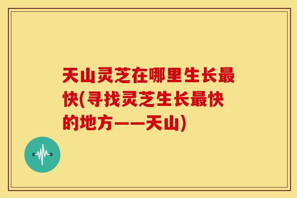 天山灵芝在哪里生长快(寻找灵芝生长快的地方——天山)