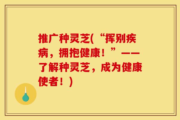 推广种灵芝(“挥别，拥抱健康！”——了解种灵芝，成为健康使者！)