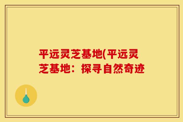 平远灵芝基地(平远灵芝基地：探寻自然奇迹