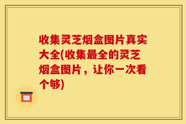 收集灵芝烟盒图片真实大全(收集全的灵芝烟盒图片，让你一次看个够)