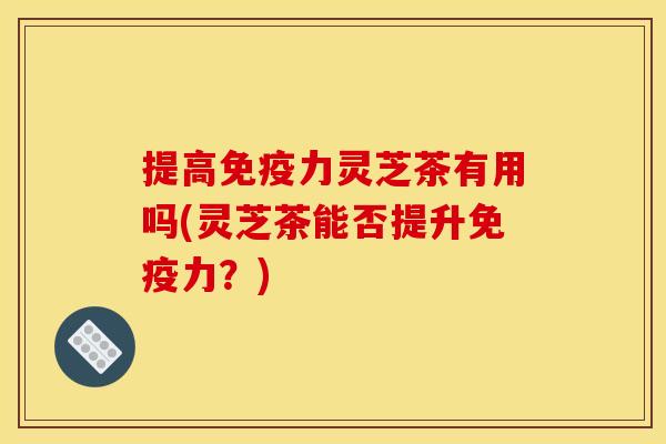 提高免疫力灵芝茶有用吗(灵芝茶能否提升免疫力？)