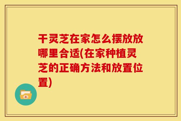 干灵芝在家怎么摆放放哪里合适(在家种植灵芝的正确方法和放置位置)