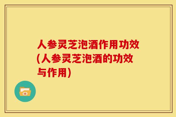 人参灵芝泡酒作用功效(人参灵芝泡酒的功效与作用)
