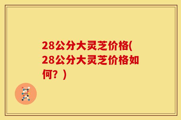 28公分大灵芝价格(28公分大灵芝价格如何？)