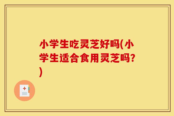 小学生吃灵芝好吗(小学生适合食用灵芝吗？)