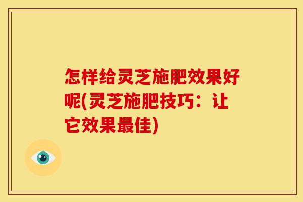 怎样给灵芝施肥效果好呢(灵芝施肥技巧：让它效果佳)