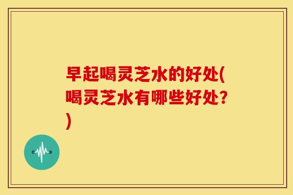 早起喝灵芝水的好处(喝灵芝水有哪些好处？)