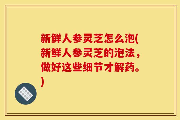 新鲜人参灵芝怎么泡(新鲜人参灵芝的泡法,做好这些细节才解药。) 新鲜人参灵芝怎么泡(新鲜人参灵芝的泡法,做好这些细节才解药。)
