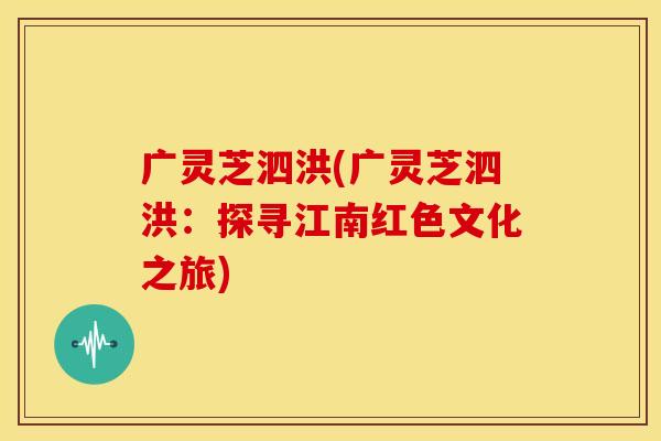 广灵芝泗洪(广灵芝泗洪：探寻江南红色文化之旅)