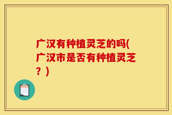 广汉有种植灵芝的吗(广汉市是否有种植灵芝?) 广汉有种植灵芝的吗(广汉市是否有种植灵芝?)