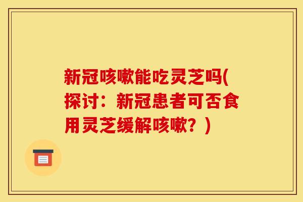 新冠能吃灵芝吗(探讨:新冠患者可否食用灵芝缓解?) 新冠能吃灵芝吗(探讨:新冠患者可否食用灵芝缓解?)