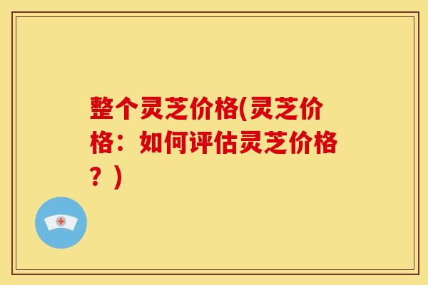 整个灵芝价格(灵芝价格:如何评估灵芝价格?) 整个灵芝价格(灵芝价格:如何评估灵芝价格?)