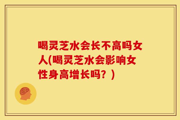 喝灵芝水会长不高吗女人(喝灵芝水会影响女性身高增长吗？)