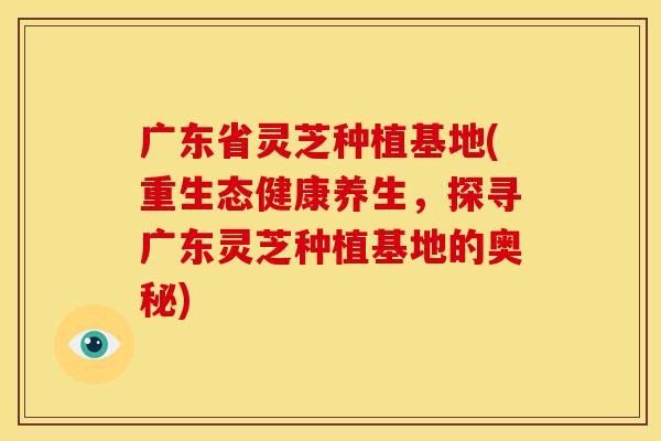 广东省灵芝种植基地(重生态健康养生,探寻广东灵芝种植基地的奥秘) 广东省灵芝种植基地(重生态健康养生,探寻广东灵芝种植基地的奥秘)