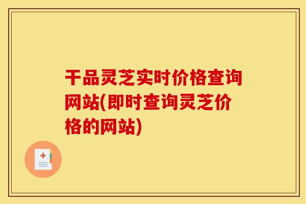 干品灵芝实时价格查询网站(即时查询灵芝价格的网站)