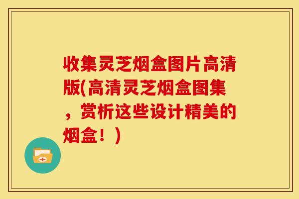 收集灵芝烟盒图片高清版(高清灵芝烟盒图集，赏析这些设计精美的烟盒！)