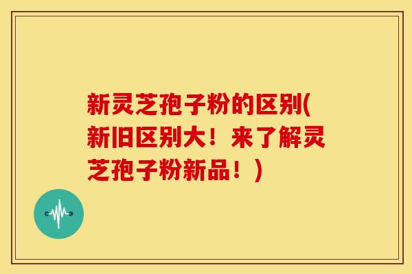 新灵芝孢子粉的区别(新旧区别大！来了解灵芝孢子粉新品！)