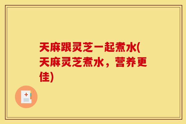 天麻跟灵芝一起煮水(天麻灵芝煮水,营养更佳) 天麻跟灵芝一起煮水(天麻灵芝煮水,营养更佳)