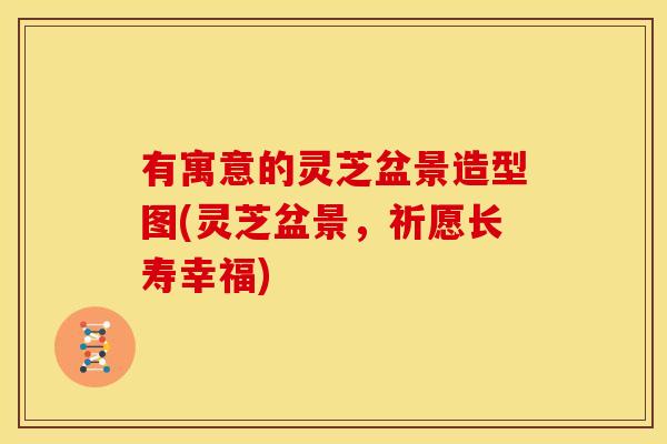 有寓意的灵芝盆景造型图(灵芝盆景，祈愿长寿幸福)