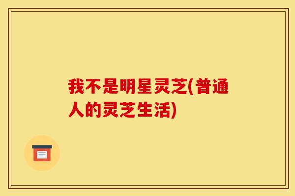 我不是明星灵芝(普通人的灵芝生活)
