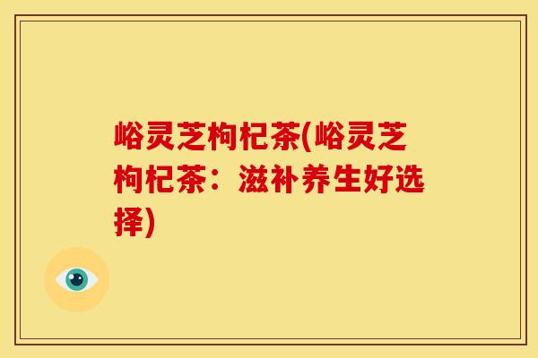 峪灵芝枸杞茶(峪灵芝枸杞茶：滋补养生好选择)