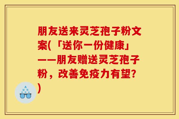 朋友送来灵芝孢子粉文案(「送你一份健康」——朋友赠送灵芝孢子粉，改善免疫力有望？)