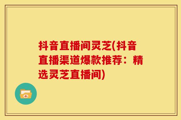 抖音直播间灵芝(抖音直播渠道爆款推荐:精选灵芝直播间) 抖音直播间灵芝(抖音直播渠道爆款推荐:精选灵芝直播间)