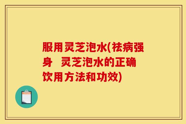 服用灵芝泡水(祛强身 灵芝泡水的正确饮用方法和功效) 服用灵芝泡水(祛强身 灵芝泡水的正确饮用方法和功效)