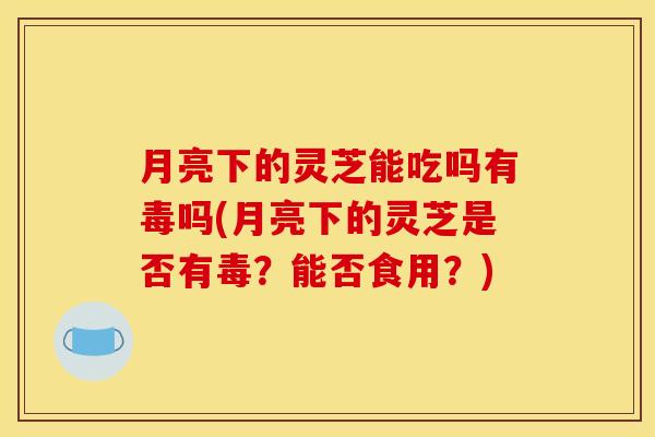 月亮下的灵芝能吃吗有毒吗(月亮下的灵芝是否有毒?能否食用?) 月亮下的灵芝能吃吗有毒吗(月亮下的灵芝是否有毒?能否食用?)