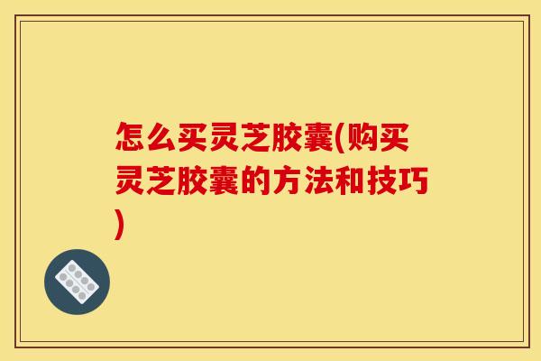 怎么买灵芝胶囊(购买灵芝胶囊的方法和技巧) 怎么买灵芝胶囊(购买灵芝胶囊的方法和技巧)