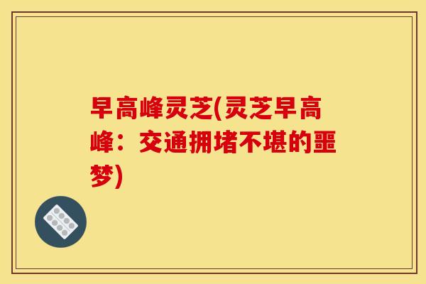 早高峰灵芝(灵芝早高峰:交通拥堵不堪的噩梦) 早高峰灵芝(灵芝早高峰:交通拥堵不堪的噩梦)