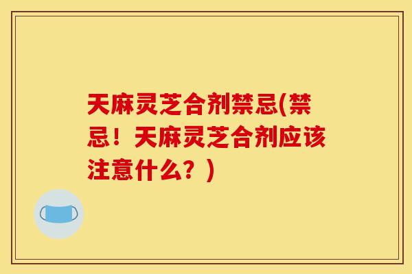天麻灵芝合剂禁忌(禁忌!天麻灵芝合剂应该注意什么?) 天麻灵芝合剂禁忌(禁忌!天麻灵芝合剂应该注意什么?)