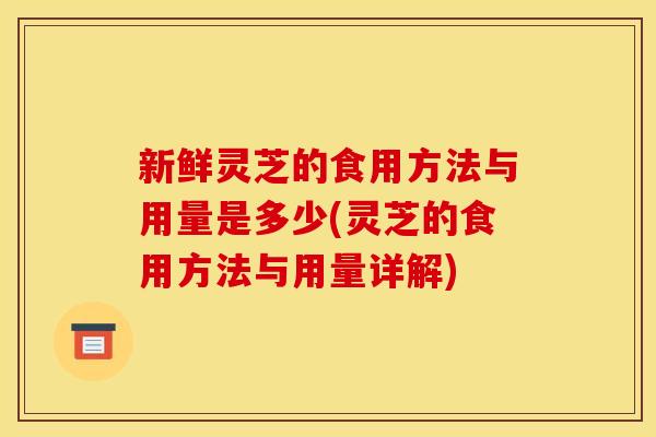 新鲜灵芝的食用方法与用量是多少(灵芝的食用方法与用量详解)