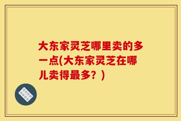 大东家灵芝哪里卖的多一点(大东家灵芝在哪儿卖得多？)