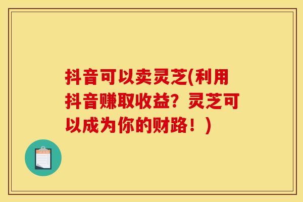 抖音可以卖灵芝(利用抖音赚取收益?灵芝可以成为你的财路!) 抖音可以卖灵芝(利用抖音赚取收益?灵芝可以成为你的财路!)