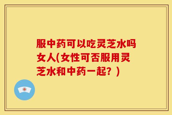 服可以吃灵芝水吗女人(女性可否服用灵芝水和一起？)