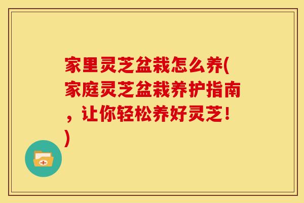 家里灵芝盆栽怎么养(家庭灵芝盆栽养护指南,让你轻松养好灵芝!) 家里灵芝盆栽怎么养(家庭灵芝盆栽养护指南,让你轻松养好灵芝!)
