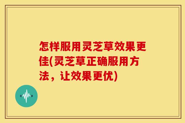 怎样服用灵芝草效果更佳(灵芝草正确服用方法，让效果更优)