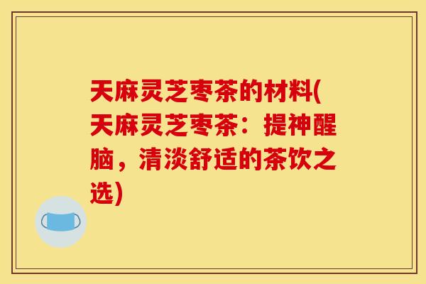 天麻灵芝枣茶的材料(天麻灵芝枣茶:提神醒脑,清淡舒适的茶饮之选) 天麻灵芝枣茶的材料(天麻灵芝枣茶:提神醒脑,清淡舒适的茶饮之选)