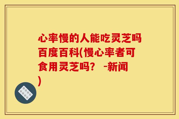 心率慢的人能吃灵芝吗百度百科(慢心率者可食用灵芝吗? -新闻) 心率慢的人能吃灵芝吗百度百科(慢心率者可食用灵芝吗? -新闻)