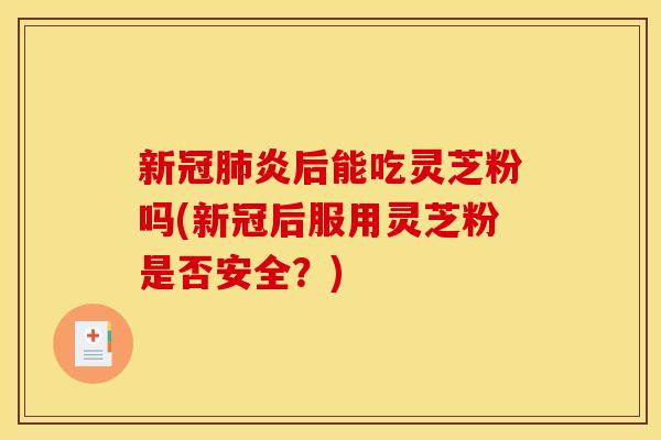 新冠炎后能吃灵芝粉吗(新冠后服用灵芝粉是否安全?) 新冠炎后能吃灵芝粉吗(新冠后服用灵芝粉是否安全?)