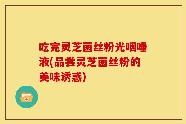 吃完灵芝菌丝粉光咽唾液(品尝灵芝菌丝粉的美味诱惑) 吃完灵芝菌丝粉光咽唾液(品尝灵芝菌丝粉的美味诱惑)
