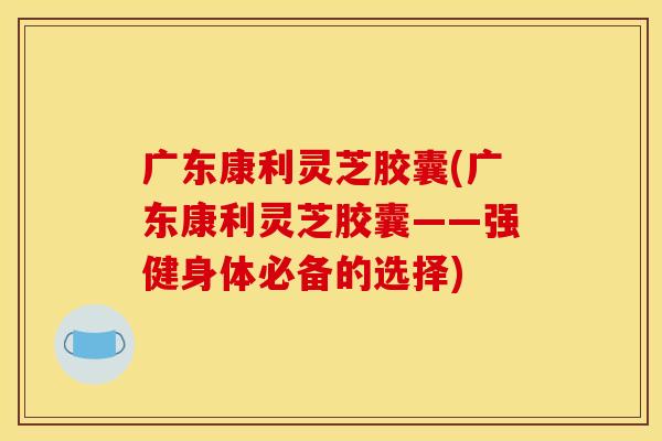 广东康利灵芝胶囊(广东康利灵芝胶囊——强健身体必备的选择) 广东康利灵芝胶囊(广东康利灵芝胶囊——强健身体必备的选择)